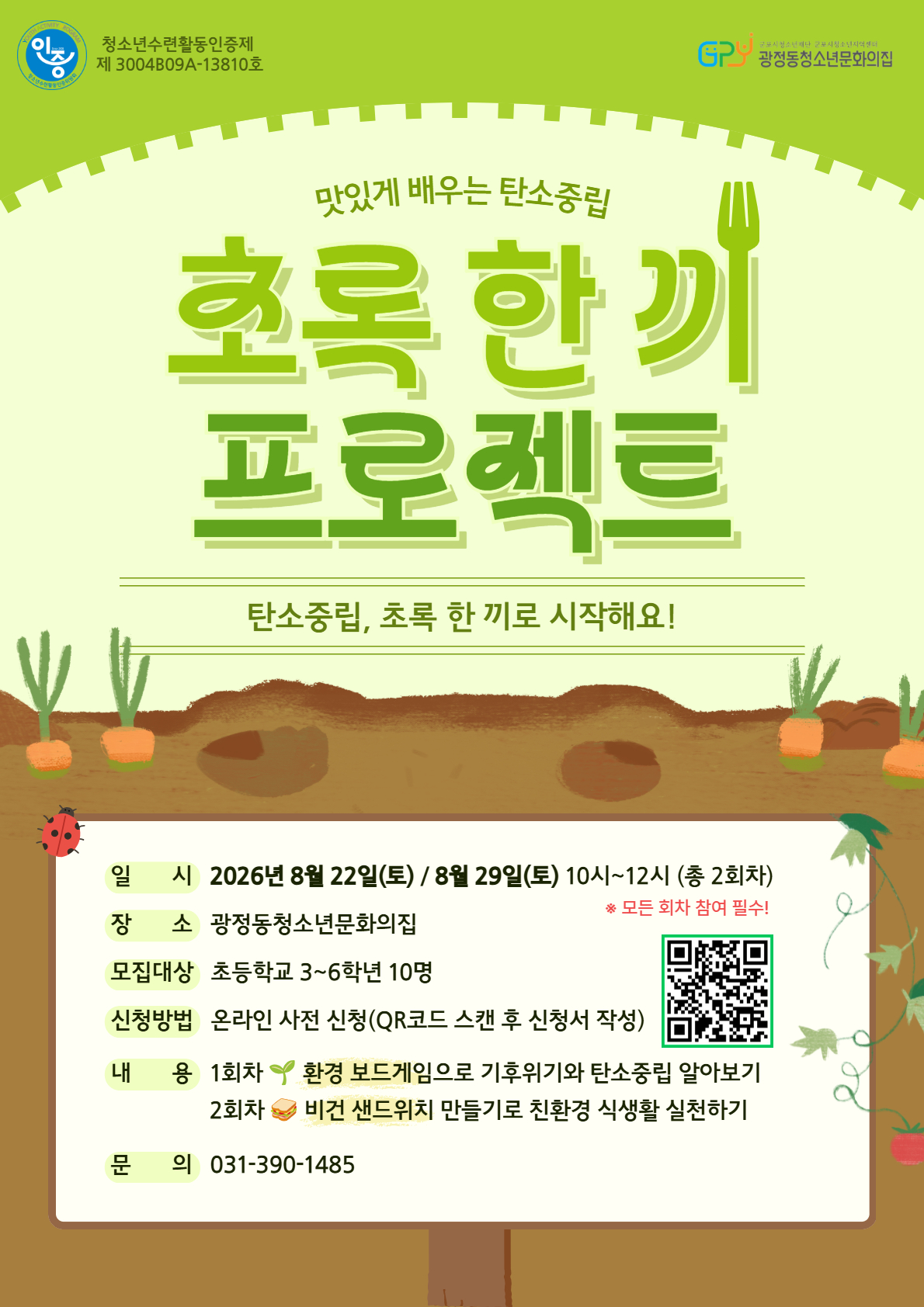 청소년수련활동인증제 제 3004B09A-13810호 / 맛있게 배우는 탄소중립 초록 한끼 프로젝트 / 탄소중립, 초록 한 끼로 시작해요! / 일시 :  2026년 8월 22일(토) / 8월 29일(토) 10시~12시 (총 2회차) / 장소 : 광정동청소년문화의집 / 모집대상 : 초등학교 3~6학년 10명 ※ 모든 회차 참여 필수! / 신청방법 : 온라인 사전 신청(QR코드 스캔 후 신청서 작성 / https://m.site.naver.com/2dAH4) / 내용 :  1회차 환경 보드게임으로 기후위기와 탄소중립 알아보기 2회차 비건 샌드위치 만들기로 친환경 식생활 실천하기 / 문의 : 031-390-1485
