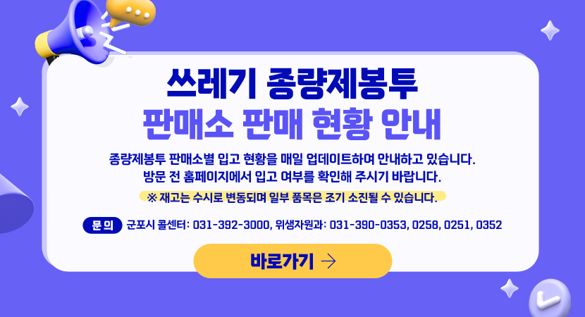 쓰레기 종량제봉투 판매소 판매 현황 안내
종량제봉투 판매소별 입고 현황을 매일 업데이트하여 안내하고 있습니다.
방문 전 홈페이지에서 입고 여부를 확인해 주시기 바랍니다.
※ 재고는 수시로 변동되며 일부 품목은 조기 소진될 수 있습니다.
□ 문의:  군포시 콜센터: 031-392-3000, 위생자원과: 031-390-0353, 0258, 0251, 0352
바로가기
