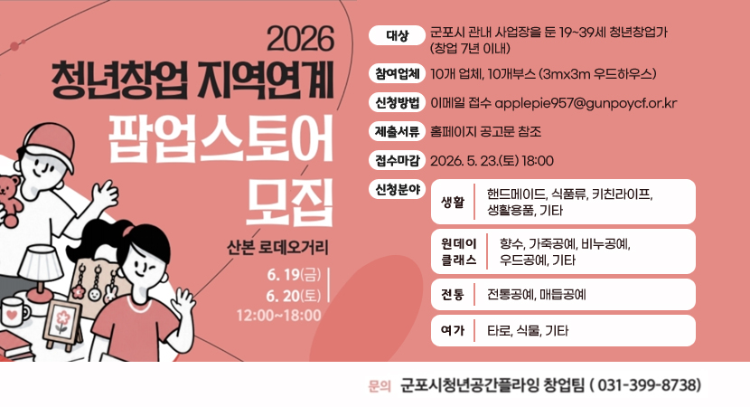 2026 청년창업 지역연계 팝업스토어 모집
산본로데오거리 6.19(금) ~ 6.20(토) 12:00~18:00
대상 : 군포시 관내 사업장을 둔 19~39세 청년창업가 (창업 7년 이내)
참여업체 : 10개 업체, 10개부스 (3mx3m 우드하우스)
신청방법 : 이메일 접수 applepie957@gunpoycf.or.kr
제출서류 : 홈페이지 공고문 참조
접수마감 : 2026. 5. 23.(토) 18:00
신청분야
생활 - 핸드메이드, 식품류, 키친라이프, 생활용품, 기타
원데이클래스 - 향수, 가죽공예, 비누공예, 우드공예, 기타
전통 - 전통공예, 매듭공예
여가 - 타로, 식물, 기타
문의 : 군포시청년공간플라잉 창업팀(031-399-8738)