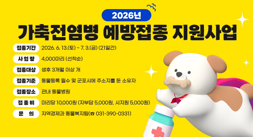 2026년 가축전염병 예방접종 지원사업
접종기간 : 2026. 6. 13.(토) ~ 7. 3.(금) (21일간)
사 업 량 : 4,000마리 (선착순)
접종대상 : 생후 3개월 이상 개
접종기준 : 동물등록 필수 및 군포시에 주소지를 둔 소유자
접종장소 : 관내 동물병원 
접 종 비 : 마리당 10,000원 (자부담 5,000원, 시지원 5,000원)
문     의 : 지역경제과 동물복지팀(☎ 031-390-0331)