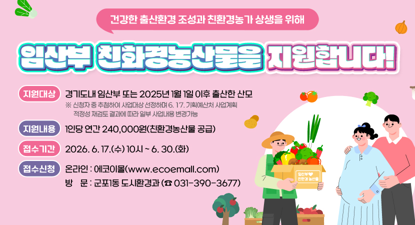 건강한 출산환경 조성과 친환경농가 상생을 위해
임산부 친환경농산물을 지원합니다!
-지원대상: 경기도내 임산부 또는 2025년 1월 1일 이후 출산한 산모
-접수기간: 2026.6.17.(수) 10시 6.30.(화)
-지원내용: 1인당 연간 240,000원(친환경농산물 공급)
-접수신청: 온라인) 에코이몰 (www.ecoemall.com), 방    문) 군포 1동 도시환경과 (문의: 031-390-3677)
※ 신청자 중 추첨하여 사업대상 선정하며 6. 17. 기획예산처 사업계획 적정성 재검토 결과에 따라 일부 사업내용 변경가능