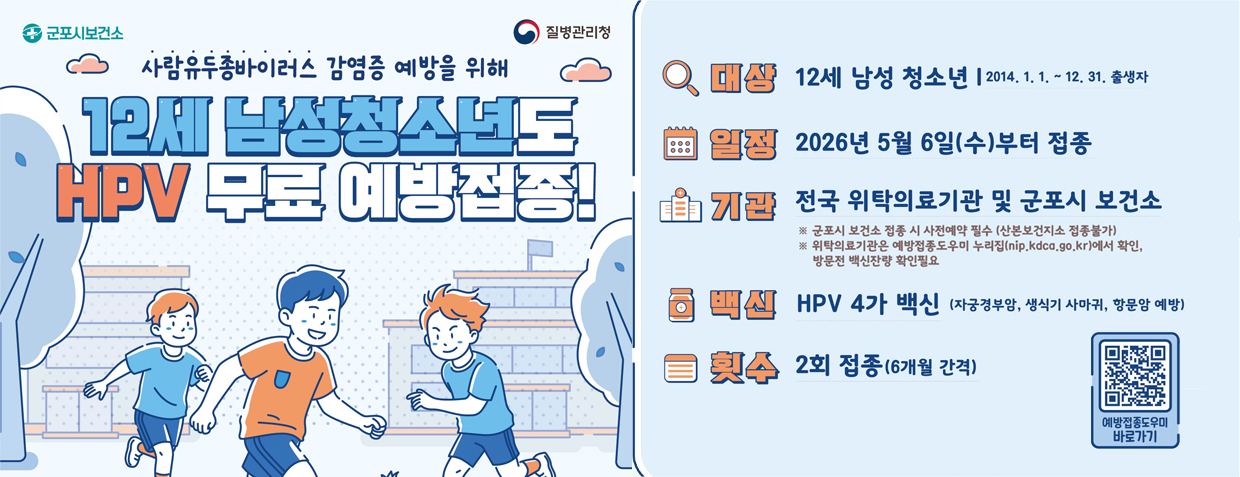 사람유두종바이러스 감염증 예방을 위해
12세 남성청소년도 HPV 무료 예방접종!
대상 : 12세 남성 청소년 (2014. 1. 1. ~ 12. 31.출생자)
일정 : 2026년 5월 6일(수)부터 접종
기관 : 전국 위탁의료기관 및 군포시 보건소
※군포시 보건소 접종 시 사전예약 필수(산본보건지소 접종불가)
※위탁의료기관은 예방접종도우미 누리집(nip.kdco.go.kr)에서 확인, 방문전 백신잔량 확인필요
백신 : HPV 4가 백신 (자궁경부암, 생식기 사마귀, 항문암 예방)
횟수 : 2회 접종(6개월 간격)
예방접종도우미 바로가기 QR코드 스캔(https://m.site.naver.com/23srs)