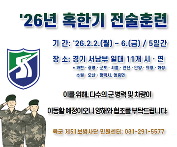 '26년&nbsp;혹한기&nbsp;전술훈련
기간&nbsp;:&nbsp;26.2.2.(월)&nbsp;~&nbsp;6.(금)&nbsp;/&nbsp;5일간
장소&nbsp;:&nbsp;경기&nbsp;서남부&nbsp;일대&nbsp;11개&nbsp;시·면
*과천·광명·군포·시흥·안산·안양·의왕·화성&nbsp;수원오산.평택시,&nbsp;영흥면
이를&nbsp;위해,&nbsp;다수의&nbsp;군병력&nbsp;및&nbsp;차량이&nbsp;이동할&nbsp;예정이오니&nbsp;양해와&nbsp;협조를&nbsp;부탁드립니다.
육군&nbsp;제51보병사단&nbsp;민원센터:&nbsp;031-291-5577