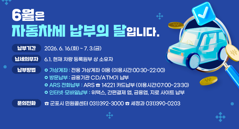 6월은 자동차세 납부의 달입니다.

 ❍ 납부기간 : 2026. 6. 16.(화) ~ 7. 3.(금)
 ❍ 납세의무자 : 6.1. 현재 차량 등록원부 상 소유자
 ❍ 납부방법 
  - 가상계좌 : 전용 가상계좌 이용 (이용시간:00:30~22:00)
  - 방문납부 : 금용기관 CD/ATM기 납부
  - ARS 전화납부 : ARS ☎ 14221 카드납부 (이용시간:07:00~23:30)
  - 인터넷․모바일납부 : 위택스, 간편결제 앱, 금융앱, 지로 사이트 납부
❍ 문의전화 : ☎ 군포시 민원콜센터 031)392-3000 ☎ 세정과 031)390-0203