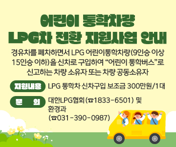 어린이 통학차량 LPG차 전환 지원사업 안내
경유차를 폐차하면서 LPG 어린이통학차량(9인승 이상 15인승 이하)을 신차로 구입하여 “어린이 통학버스”로 신고하는 차량 소유자 또는 차량 공동소유자
○ 지원내용 :  LPG 통학차 신차구입 보조금 300만원/1대
○ 문의 : 대한LPG협회(☎1833-6501) 및 환경과(☎031-390-0987)