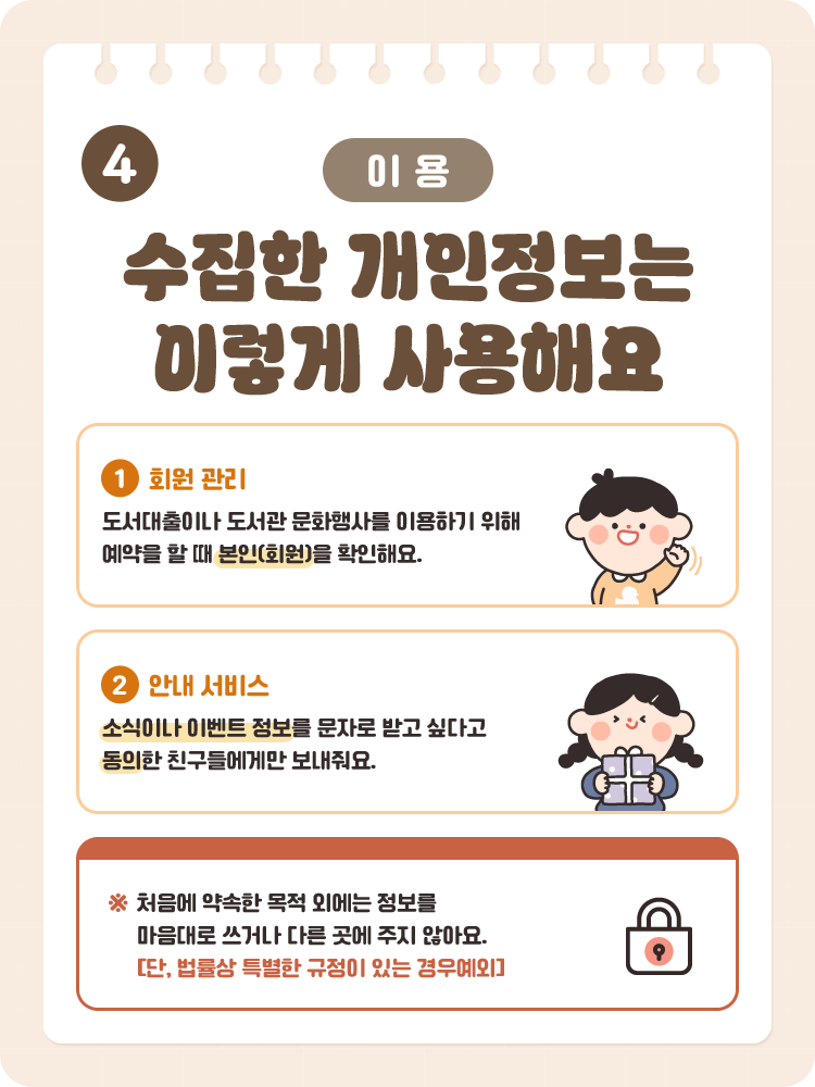 4 [이용] 수집한 개인정보는 이렇게 사용해요 / 1. 회원 관리 : 도서대출이나 도서관 문화행사를 이용하기 위해 예약을 할 때 본인(회원)을 확인해요. / 2. 안내 서비스 : 소식이나 이벤트 정보를 문자로 받고 싶다고 동의한 친구들에게만 보내줘요. / ※ 처음에 약속한 목적 외에는 정보를 마음대로 쓰거나 다른 곳에 주지 않아요. [단, 법률상 특별한 규정이 있는 경우예외]