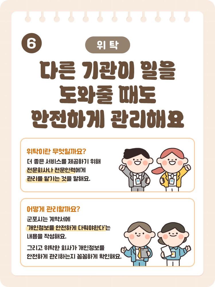 6 [위탁] 다른 기관이 일을 도와줄 때도 안전하게 관리해요 / 위탁이란 무엇일까요? 더 좋은 서비스를 제공하기 위해 전문회사나 전문인력에게 관리를 맡기는 것을 말해요. / 어떻게 관리할까요? 군포시는 계약서에 '개인정보를 안전하게 다뤄야한다'는 내용을 작성해요. 그리고 위탁한 회사가 개인정보를 안전하게 관리하는지 꼼꼼하게 확인해요.