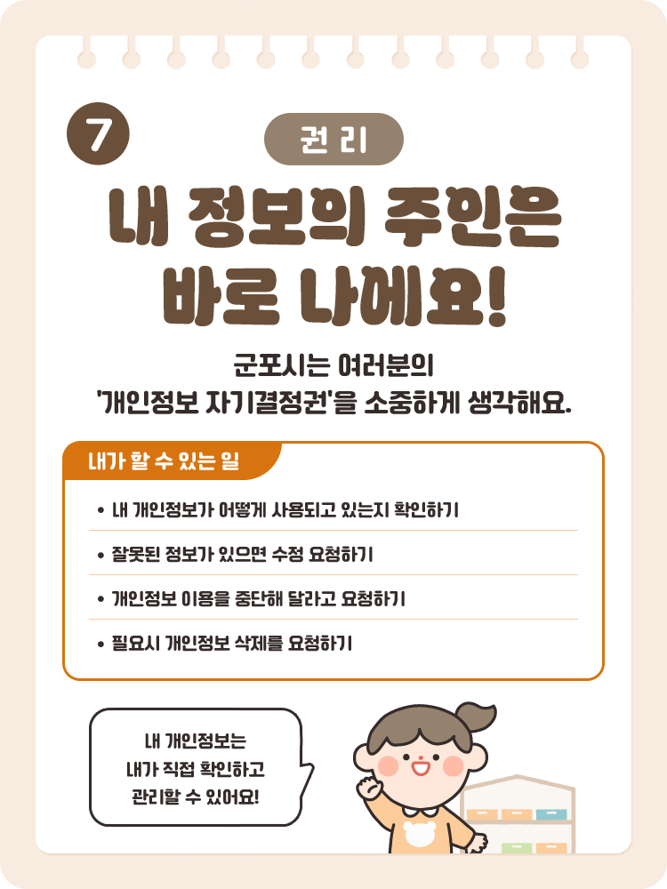 7 [권리] 내 정보의 주인은 바로 나에요! / 군포시는 여러분의 '개인정보 자기결정권'을 소중하게 생각해요. / 내가 할 수 있는 일 : 내 개인정보가 어떻게 사용되고 있는지 확인하기, 잘못된 정보가 있으면 수정 요청하기, 개인정보 이용을 중단해 달라고 요청하기, 필요시 개인정보 삭제를 요청하기 / 내 개인정보는 내가 직접 확인하고 관리할 수 있어요!